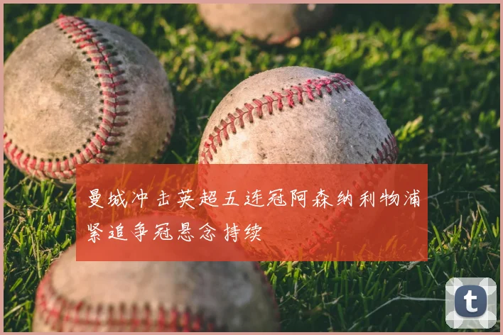 曼城冲击英超五连冠阿森纳利物浦紧追争冠悬念持续