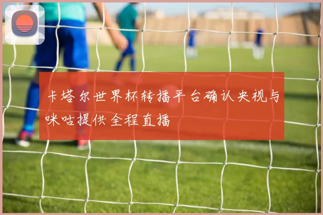 卡塔尔世界杯转播平台确认央视与咪咕提供全程直播