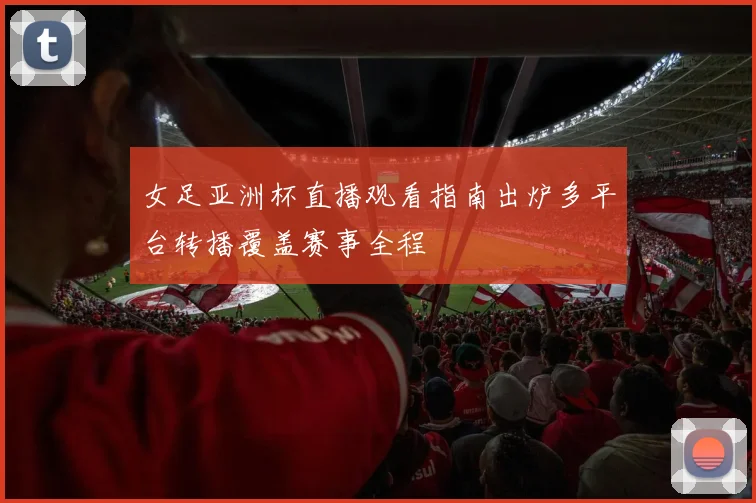 女足亚洲杯直播观看指南出炉多平台转播覆盖赛事全程