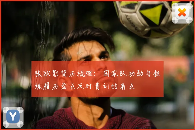 张欧影简历梳理:国家队功勋与教练履历盘点及对青训的看点