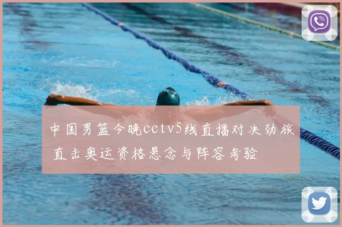 中国男篮今晚cctv5线直播对决劲旅 直击奥运资格悬念与阵容考验