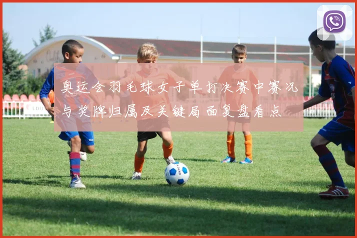 奥运会羽毛球女子单打决赛中赛况与奖牌归属及关键局面复盘看点