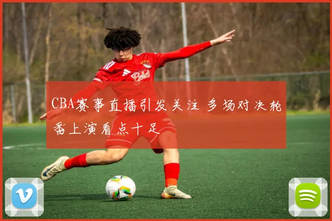 CBA赛事直播引发关注 多场对决轮番上演看点十足