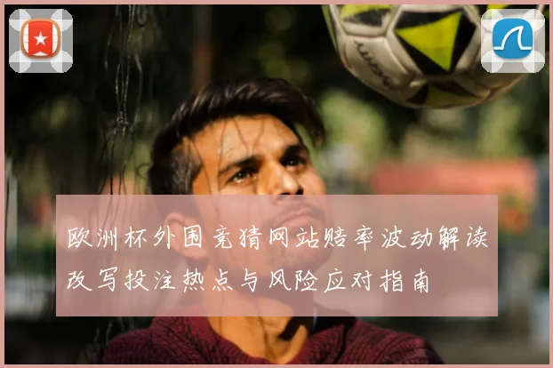 欧洲杯外围竞猜网站赔率波动解读改写投注热点与风险应对指南