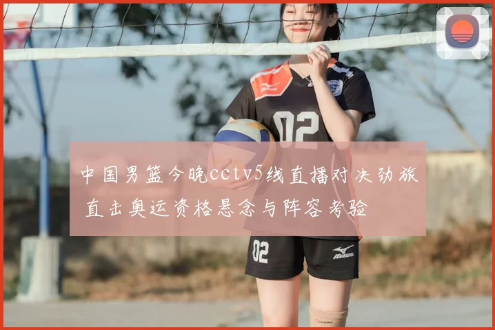 中国男篮今晚cctv5线直播对决劲旅 直击奥运资格悬念与阵容考验