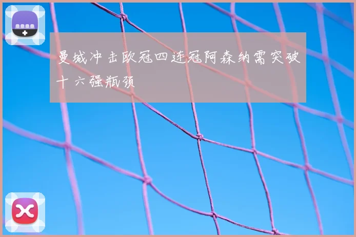 曼城冲击欧冠四连冠阿森纳需突破十六强瓶颈