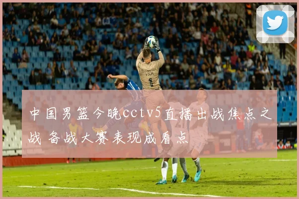 中国男篮今晚cctv5直播出战焦点之战 备战大赛表现成看点