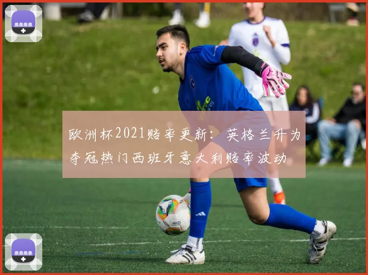 欧洲杯2021赔率更新：英格兰升为夺冠热门西班牙意大利赔率波动