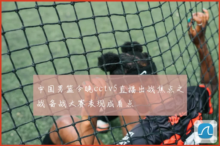 中国男篮今晚cctv5直播出战焦点之战 备战大赛表现成看点