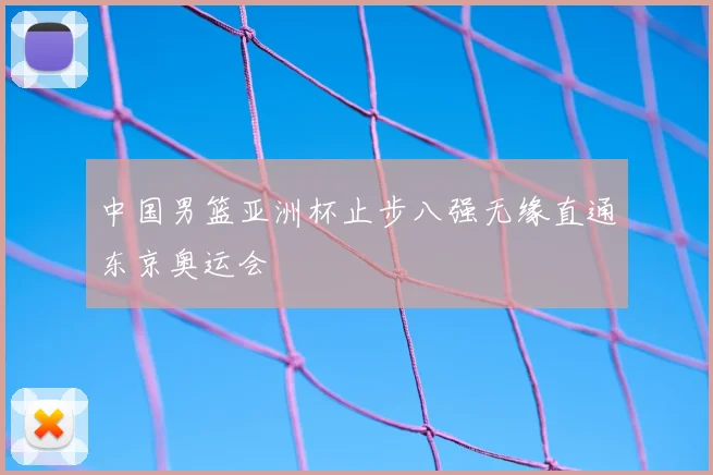 中国男篮亚洲杯止步八强无缘直通东京奥运会