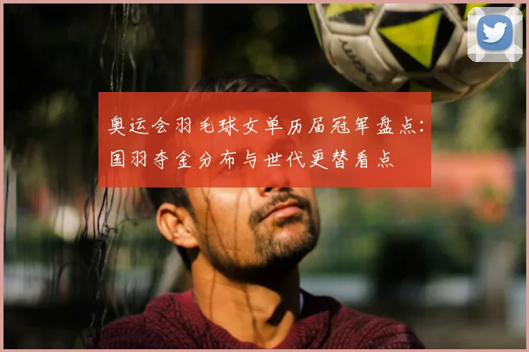 奥运会羽毛球女单历届冠军盘点:国羽夺金分布与世代更替看点