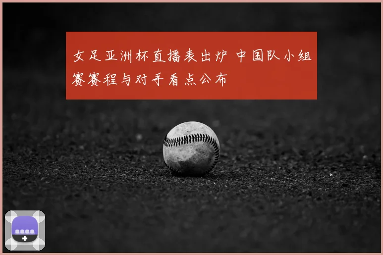 女足亚洲杯直播表出炉 中国队小组赛赛程与对手看点公布