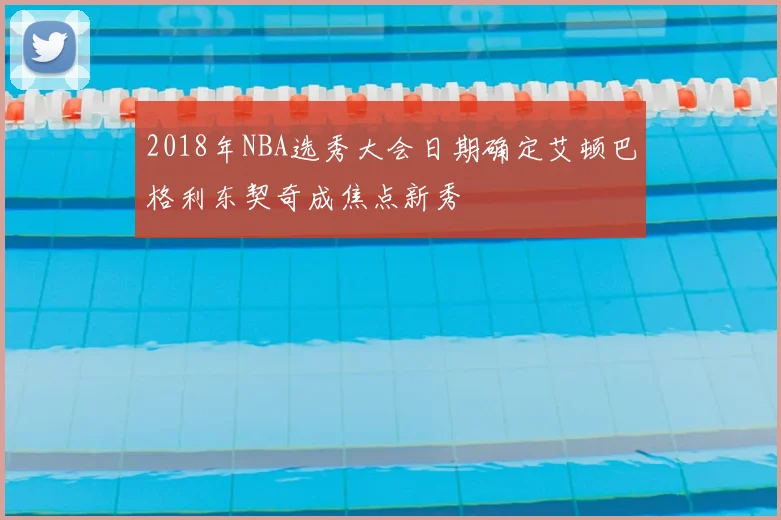 2018年NBA选秀大会日期确定艾顿巴格利东契奇成焦点新秀