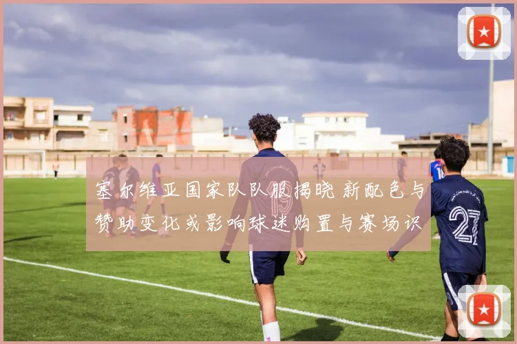 塞尔维亚国家队队服揭晓 新配色与赞助变化或影响球迷购置与赛场识别