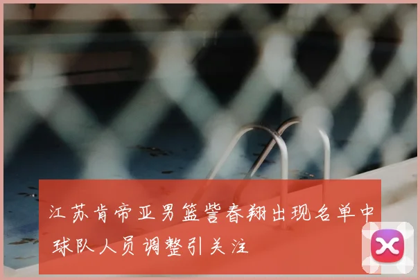 江苏肯帝亚男篮訾春翔出现名单中 球队人员调整引关注