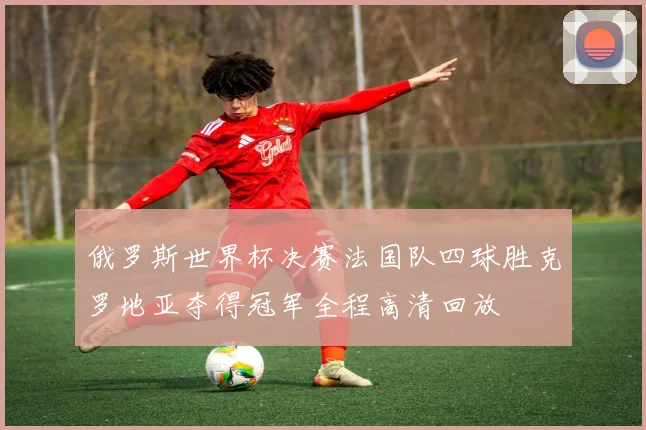 俄罗斯世界杯决赛法国队四球胜克罗地亚夺得冠军全程高清回放