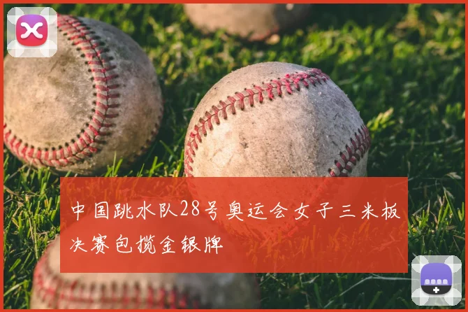 中国跳水队28号奥运会女子三米板决赛包揽金银牌