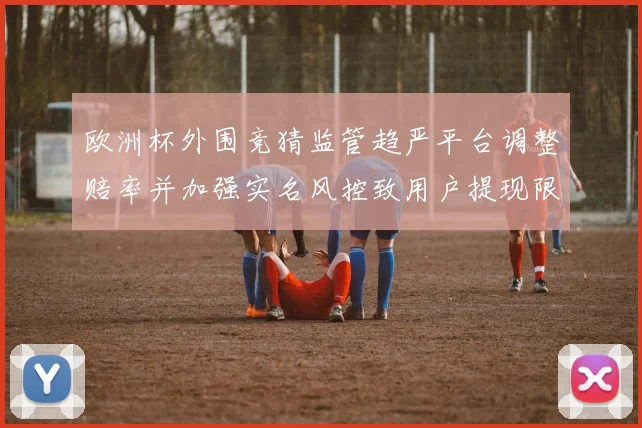 欧洲杯外围竞猜监管趋严平台调整赔率并加强实名风控致用户提现限额收紧