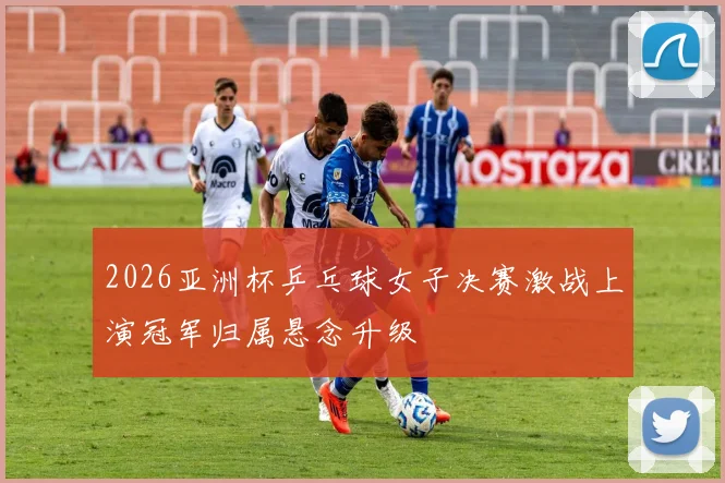 2026亚洲杯乒乓球女子决赛激战上演冠军归属悬念升级