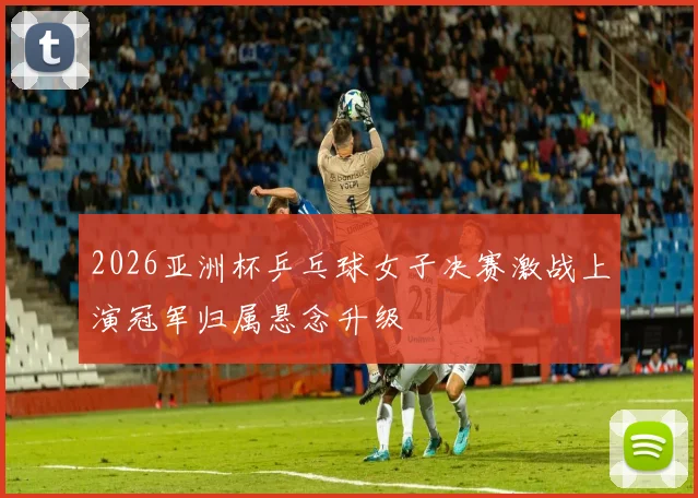 2026亚洲杯乒乓球女子决赛激战上演冠军归属悬念升级