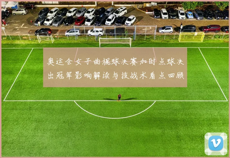 奥运会女子曲棍球决赛加时点球决出冠军影响解读与技战术看点回顾