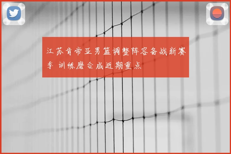 江苏肯帝亚男篮调整阵容备战新赛季 训练磨合成近期重点