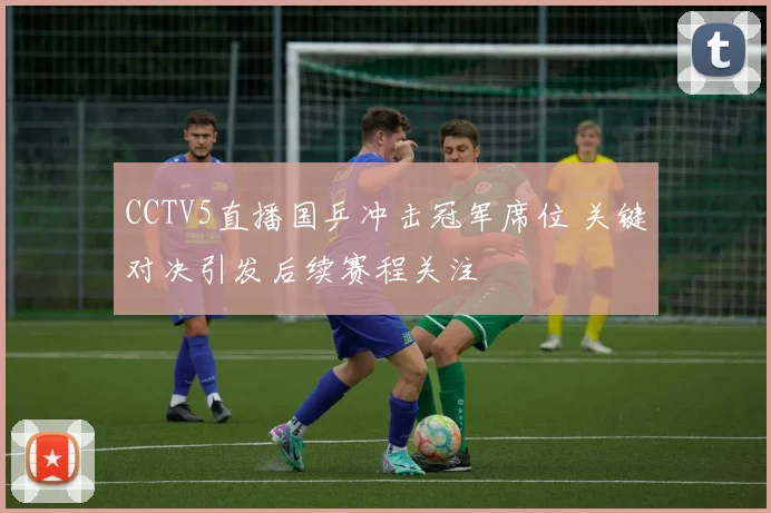 CCTV5直播国乒冲击冠军席位 关键对决引发后续赛程关注