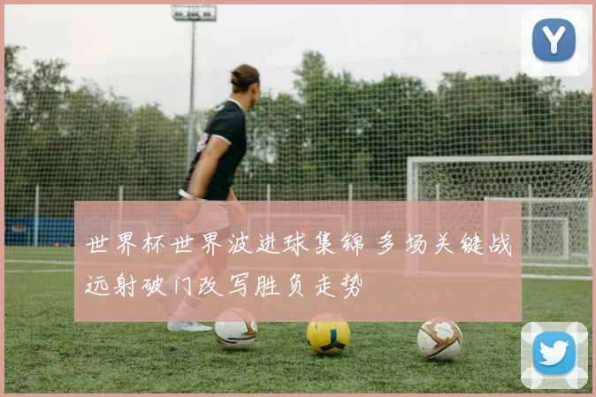 世界杯世界波进球集锦 多场关键战远射破门改写胜负走势