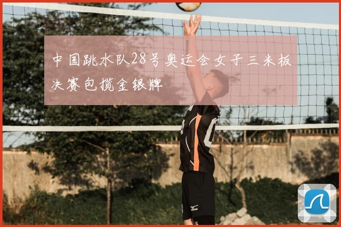 中国跳水队28号奥运会女子三米板决赛包揽金银牌