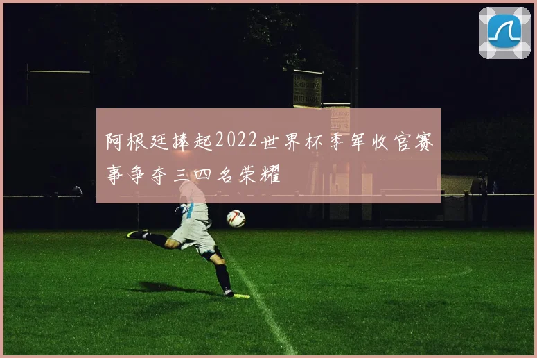 阿根廷捧起2022世界杯季军收官赛事争夺三四名荣耀