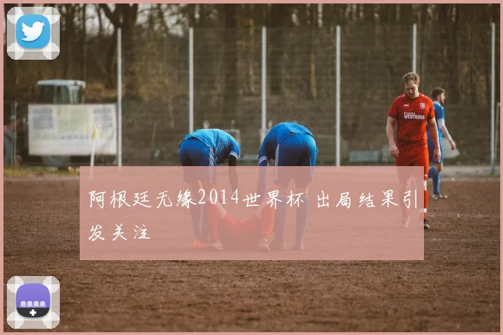 阿根廷无缘2014世界杯 出局结果引发关注
