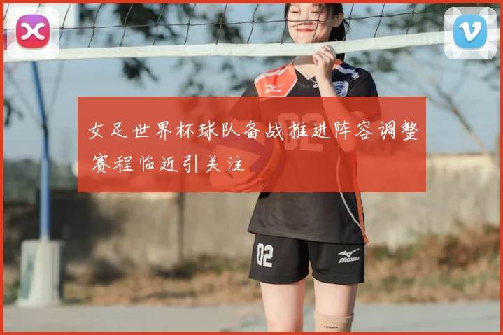 女足世界杯球队备战推进阵容调整 赛程临近引关注