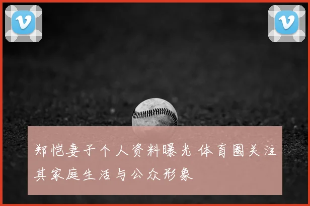 郑恺妻子个人资料曝光 体育圈关注其家庭生活与公众形象
