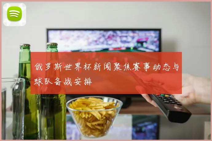 俄罗斯世界杯新闻聚焦赛事动态与球队备战安排
