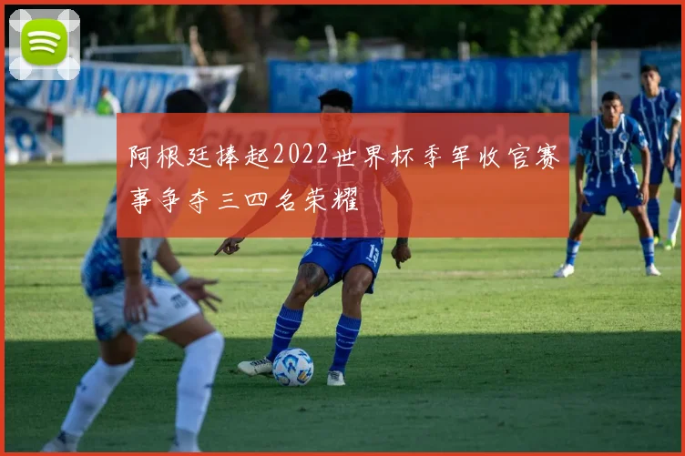 阿根廷捧起2022世界杯季军收官赛事争夺三四名荣耀