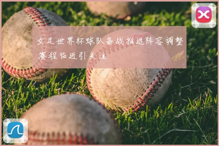 女足世界杯球队备战推进阵容调整 赛程临近引关注