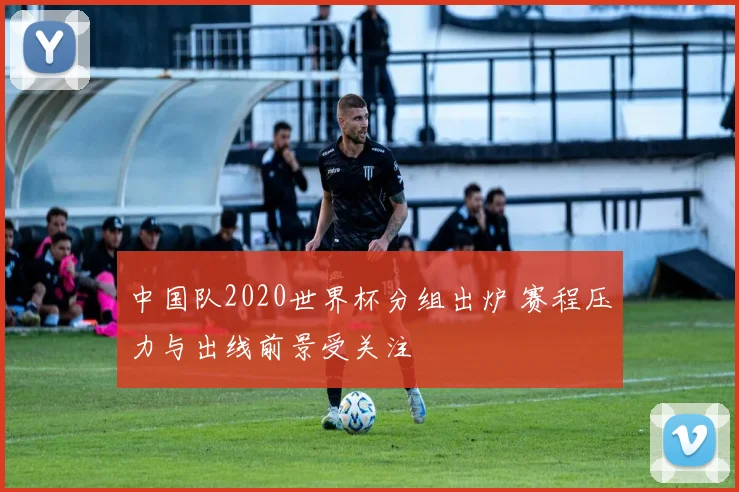 中国队2020世界杯分组出炉 赛程压力与出线前景受关注