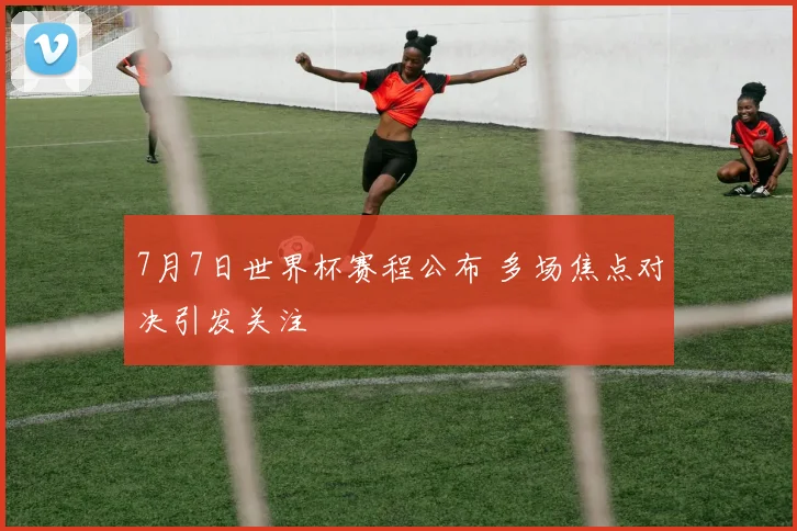 7月7日世界杯赛程公布 多场焦点对决引发关注